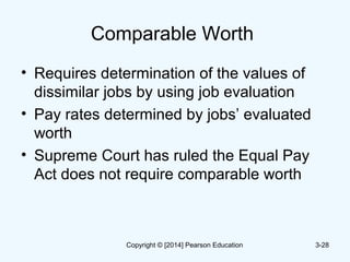 Comparable Worth
• Requires determination of the values of
dissimilar jobs by using job evaluation
• Pay rates determined by jobs’ evaluated
worth
• Supreme Court has ruled the Equal Pay
Act does not require comparable worth
3-28Copyright © [2014] Pearson Education
 