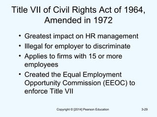 Title VII of Civil Rights Act of 1964,
Amended in 1972
• Greatest impact on HR management
• Illegal for employer to discriminate
• Applies to firms with 15 or more
employees
• Created the Equal Employment
Opportunity Commission (EEOC) to
enforce Title VII
3-29Copyright © [2014] Pearson Education
 
