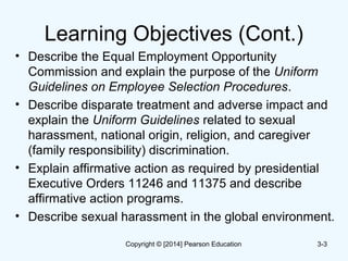 Learning Objectives (Cont.)
• Describe the Equal Employment Opportunity
Commission and explain the purpose of the Uniform
Guidelines on Employee Selection Procedures.
• Describe disparate treatment and adverse impact and
explain the Uniform Guidelines related to sexual
harassment, national origin, religion, and caregiver
(family responsibility) discrimination.
• Explain affirmative action as required by presidential
Executive Orders 11246 and 11375 and describe
affirmative action programs.
• Describe sexual harassment in the global environment.
3-3Copyright © [2014] Pearson Education
 