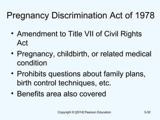 Pregnancy Discrimination Act of 1978
• Amendment to Title VII of Civil Rights
Act
• Pregnancy, childbirth, or related medical
condition
• Prohibits questions about family plans,
birth control techniques, etc.
• Benefits area also covered
3-30Copyright © [2014] Pearson Education
 