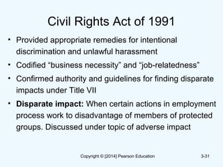 Civil Rights Act of 1991
• Provided appropriate remedies for intentional
discrimination and unlawful harassment
• Codified “business necessity” and “job-relatedness”
• Confirmed authority and guidelines for finding disparate
impacts under Title VII
• Disparate impact: When certain actions in employment
process work to disadvantage of members of protected
groups. Discussed under topic of adverse impact
3-31Copyright © [2014] Pearson Education
 