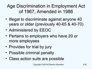 Age Discrimination in Employment Act
of 1967, Amended in 1986
• Illegal to discriminate against anyone 40
years or older (previously 40-65 & 40-70)
• Administered by EEOC
• Pertains to employers who have 20 or
more employees
• Provides for trial by jury
• Possible criminal penalty
• Class action suits are possible
3-32Copyright © [2014] Pearson Education
 