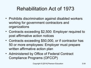 Rehabilitation Act of 1973
• Prohibits discrimination against disabled workers
working for government contractors and
organizations
• Contracts exceeding $2,500: Employer required to
post affirmative action notices
• Contracts exceeding $50,000, or if contractor has
50 or more employees: Employer must prepare
written affirmative action plan
• Administered by Office of Federal Contract
Compliance Programs (OFCCP)
3-34Copyright © [2014] Pearson Education
 
