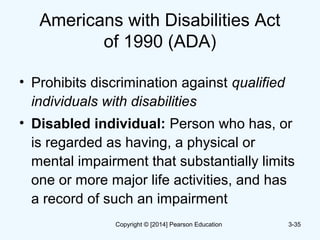 Americans with Disabilities Act
of 1990 (ADA)
• Prohibits discrimination against qualified
individuals with disabilities
• Disabled individual: Person who has, or
is regarded as having, a physical or
mental impairment that substantially limits
one or more major life activities, and has
a record of such an impairment
3-35Copyright © [2014] Pearson Education
 