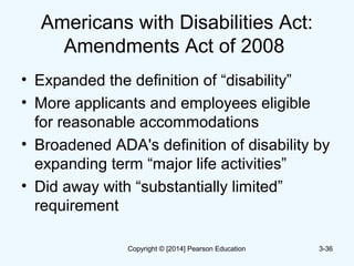 Americans with Disabilities Act:
Amendments Act of 2008
• Expanded the definition of “disability”
• More applicants and employees eligible
for reasonable accommodations
• Broadened ADA's definition of disability by
expanding term “major life activities”
• Did away with “substantially limited”
requirement
3-36Copyright © [2014] Pearson Education
 