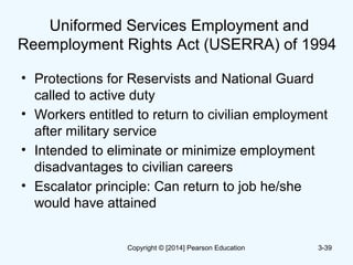 Uniformed Services Employment and
Reemployment Rights Act (USERRA) of 1994
• Protections for Reservists and National Guard
called to active duty
• Workers entitled to return to civilian employment
after military service
• Intended to eliminate or minimize employment
disadvantages to civilian careers
• Escalator principle: Can return to job he/she
would have attained
3-39Copyright © [2014] Pearson Education
 