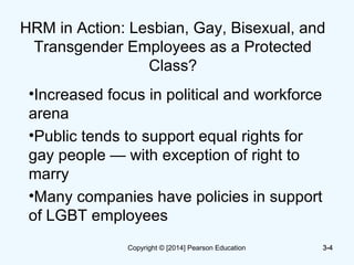 3-4
HRM in Action: Lesbian, Gay, Bisexual, and
Transgender Employees as a Protected
Class?
•Increased focus in political and workforce
arena
•Public tends to support equal rights for
gay people — with exception of right to
marry
•Many companies have policies in support
of LGBT employees
3-4Copyright © [2014] Pearson Education
 
