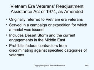 Vietnam Era Veterans’ Readjustment
Assistance Act of 1974, as Amended
• Originally referred to Vietnam era veterans
• Served in a campaign or expedition for which
a medal was issued
• Includes Desert Storm and the current
engagements in the Middle East
• Prohibits federal contractors from
discriminating against specified categories of
veterans
3-40Copyright © [2014] Pearson Education
 