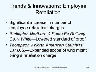 Trends & Innovations: Employee
Retaliation
• Significant increase in number of
employee retaliation charges
• Burlington Northern & Santa Fe Railway
Co. v White—Lowered standard of proof
• Thompson v North American Stainless
L.P.U.S.—Expanded scope of who might
bring a retaliation charge
3-41Copyright © [2014] Pearson Education
 