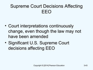Supreme Court Decisions Affecting
EEO
• Court interpretations continuously
change, even though the law may not
have been amended
• Significant U.S. Supreme Court
decisions affecting EEO
3-43Copyright © [2014] Pearson Education
 