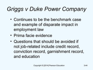 Griggs v Duke Power Company
• Continues to be the benchmark case
and example of disparate impact in
employment law
• Prima facie evidence
• Questions that should be avoided if
not job-related include credit record,
conviction record, garnishment record,
and education
3-44Copyright © [2014] Pearson Education
 