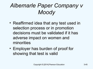 Albemarle Paper Company v
Moody
• Reaffirmed idea that any test used in
selection process or in promotion
decisions must be validated if it has
adverse impact on women and
minorities
• Employer has burden of proof for
showing that test is valid
3-45Copyright © [2014] Pearson Education
 