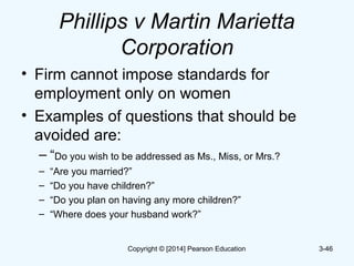 Phillips v Martin Marietta
Corporation
• Firm cannot impose standards for
employment only on women
• Examples of questions that should be
avoided are:
– “Do you wish to be addressed as Ms., Miss, or Mrs.?
– “Are you married?”
– “Do you have children?”
– “Do you plan on having any more children?”
– “Where does your husband work?”
3-46Copyright © [2014] Pearson Education
 