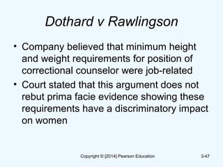Dothard v Rawlingson
• Company believed that minimum height
and weight requirements for position of
correctional counselor were job-related
• Court stated that this argument does not
rebut prima facie evidence showing these
requirements have a discriminatory impact
on women
3-47Copyright © [2014] Pearson Education
 