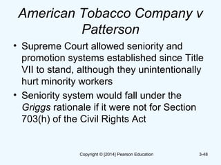 American Tobacco Company v
Patterson
• Supreme Court allowed seniority and
promotion systems established since Title
VII to stand, although they unintentionally
hurt minority workers
• Seniority system would fall under the
Griggs rationale if it were not for Section
703(h) of the Civil Rights Act
3-48Copyright © [2014] Pearson Education
 