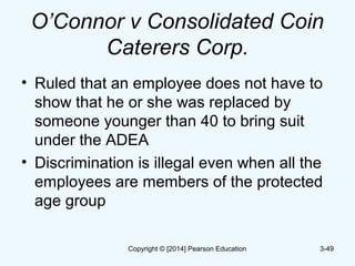 O’Connor v Consolidated Coin
Caterers Corp.
• Ruled that an employee does not have to
show that he or she was replaced by
someone younger than 40 to bring suit
under the ADEA
• Discrimination is illegal even when all the
employees are members of the protected
age group
3-49Copyright © [2014] Pearson Education
 