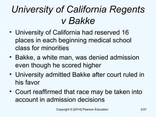 University of California Regents
v Bakke
• University of California had reserved 16
places in each beginning medical school
class for minorities
• Bakke, a white man, was denied admission
even though he scored higher
• University admitted Bakke after court ruled in
his favor
• Court reaffirmed that race may be taken into
account in admission decisions
3-51Copyright © [2014] Pearson Education
 