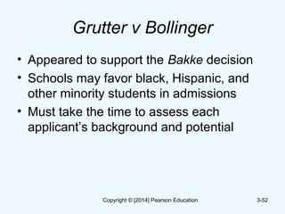 Grutter v Bollinger
• Appeared to support the Bakke decision
• Schools may favor black, Hispanic, and
other minority students in admissions
• Must take the time to assess each
applicant’s background and potential
3-52Copyright © [2014] Pearson Education
 