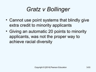 Gratz v Bollinger
• Cannot use point systems that blindly give
extra credit to minority applicants
• Giving an automatic 20 points to minority
applicants, was not the proper way to
achieve racial diversity
3-53Copyright © [2014] Pearson Education
 
