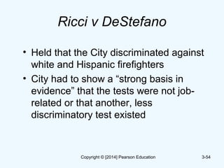 Ricci v DeStefano
• Held that the City discriminated against
white and Hispanic firefighters
• City had to show a “strong basis in
evidence” that the tests were not job-
related or that another, less
discriminatory test existed
3-54Copyright © [2014] Pearson Education
 