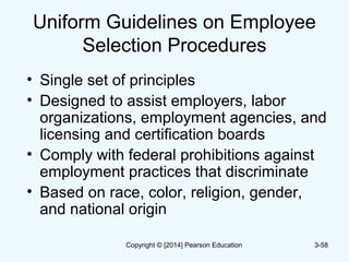 Uniform Guidelines on Employee
Selection Procedures
• Single set of principles
• Designed to assist employers, labor
organizations, employment agencies, and
licensing and certification boards
• Comply with federal prohibitions against
employment practices that discriminate
• Based on race, color, religion, gender,
and national origin
3-58Copyright © [2014] Pearson Education
 