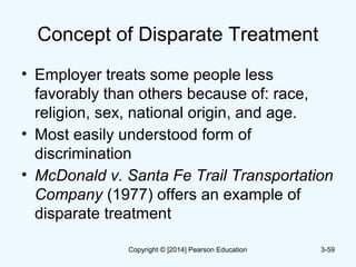 Concept of Disparate Treatment
• Employer treats some people less
favorably than others because of: race,
religion, sex, national origin, and age.
• Most easily understood form of
discrimination
• McDonald v. Santa Fe Trail Transportation
Company (1977) offers an example of
disparate treatment
3-59Copyright © [2014] Pearson Education
 