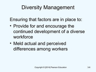 Diversity Management
Ensuring that factors are in place to:
• Provide for and encourage the
continued development of a diverse
workforce
• Meld actual and perceived
differences among workers
3-6Copyright © [2014] Pearson Education
 