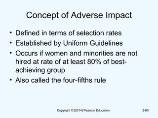 Concept of Adverse Impact
• Defined in terms of selection rates
• Established by Uniform Guidelines
• Occurs if women and minorities are not
hired at rate of at least 80% of best-
achieving group
• Also called the four-fifths rule
3-60Copyright © [2014] Pearson Education
 