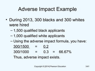 Adverse Impact Example
• During 2013, 300 blacks and 300 whites
were hired
– 1,500 qualified black applicants
– 1,000 qualified white applicants
– Using the adverse impact formula, you have:
300/1500 = 0.2
300/1000 = 0.3 = 66.67%
Thus, adverse impact exists.
3-61Copyright © [2014] Pearson Education
 