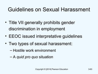 Guidelines on Sexual Harassment
• Title VII generally prohibits gender
discrimination in employment
• EEOC issued interpretative guidelines
• Two types of sexual harassment:
– Hostile work environment
– A quid pro quo situation
3-63Copyright © [2014] Pearson Education
 