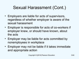 Sexual Harassment (Cont.)
• Employers are liable for acts of supervisors,
regardless of whether employer is aware of the
sexual harassment
• Employer is responsible for acts of co-workers if
employer knew, or should have known, about
the acts
• Employer may be liable for acts committed by
nonemployees in workplace
• Employer may not be liable if it takes immediate
and appropriate action
3-64Copyright © [2014] Pearson Education
 