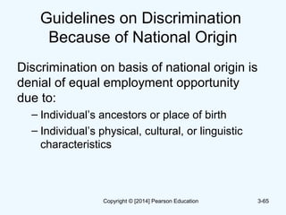 Guidelines on Discrimination
Because of National Origin
Discrimination on basis of national origin is
denial of equal employment opportunity
due to:
– Individual’s ancestors or place of birth
– Individual’s physical, cultural, or linguistic
characteristics
3-65Copyright © [2014] Pearson Education
 