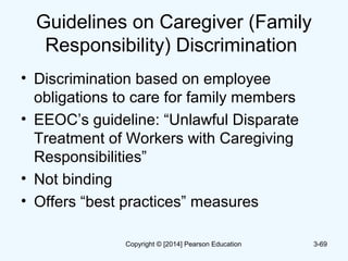 Guidelines on Caregiver (Family
Responsibility) Discrimination
• Discrimination based on employee
obligations to care for family members
• EEOC’s guideline: “Unlawful Disparate
Treatment of Workers with Caregiving
Responsibilities”
• Not binding
• Offers “best practices” measures
3-69Copyright © [2014] Pearson Education
 