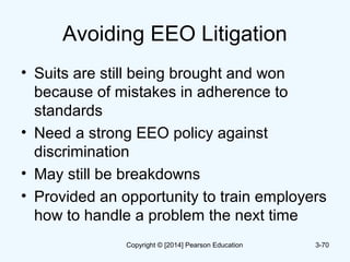 Avoiding EEO Litigation
• Suits are still being brought and won
because of mistakes in adherence to
standards
• Need a strong EEO policy against
discrimination
• May still be breakdowns
• Provided an opportunity to train employers
how to handle a problem the next time
3-70Copyright © [2014] Pearson Education
 