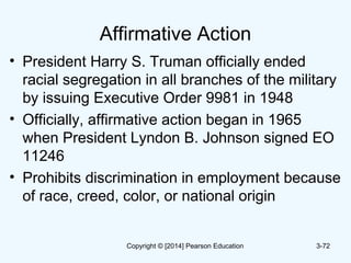 Affirmative Action
• President Harry S. Truman officially ended
racial segregation in all branches of the military
by issuing Executive Order 9981 in 1948
• Officially, affirmative action began in 1965
when President Lyndon B. Johnson signed EO
11246
• Prohibits discrimination in employment because
of race, creed, color, or national origin
3-72Copyright © [2014] Pearson Education
 