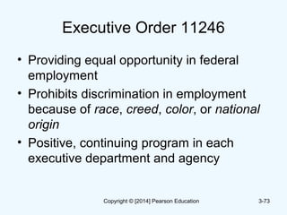 Executive Order 11246
• Providing equal opportunity in federal
employment
• Prohibits discrimination in employment
because of race, creed, color, or national
origin
• Positive, continuing program in each
executive department and agency
3-73Copyright © [2014] Pearson Education
 