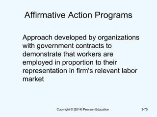 Affirmative Action Programs
Approach developed by organizations
with government contracts to
demonstrate that workers are
employed in proportion to their
representation in firm's relevant labor
market
3-75Copyright © [2014] Pearson Education
 
