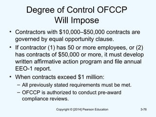 Degree of Control OFCCP
Will Impose
• Contractors with $10,000–$50,000 contracts are
governed by equal opportunity clause.
• If contractor (1) has 50 or more employees, or (2)
has contracts of $50,000 or more, it must develop
written affirmative action program and file annual
EEO-1 report.
• When contracts exceed $1 million:
– All previously stated requirements must be met.
– OFCCP is authorized to conduct pre-award
compliance reviews.
3-76Copyright © [2014] Pearson Education
 