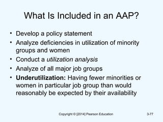 What Is Included in an AAP?
• Develop a policy statement
• Analyze deficiencies in utilization of minority
groups and women
• Conduct a utilization analysis
• Analyze of all major job groups
• Underutilization: Having fewer minorities or
women in particular job group than would
reasonably be expected by their availability
3-77Copyright © [2014] Pearson Education
 