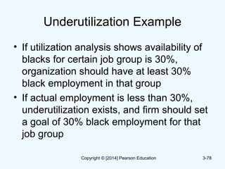 Underutilization Example
• If utilization analysis shows availability of
blacks for certain job group is 30%,
organization should have at least 30%
black employment in that group
• If actual employment is less than 30%,
underutilization exists, and firm should set
a goal of 30% black employment for that
job group
3-78Copyright © [2014] Pearson Education
 