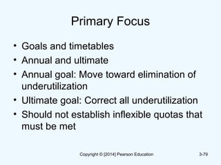 Primary Focus
• Goals and timetables
• Annual and ultimate
• Annual goal: Move toward elimination of
underutilization
• Ultimate goal: Correct all underutilization
• Should not establish inflexible quotas that
must be met
3-79Copyright © [2014] Pearson Education
 