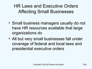 HR Laws and Executive Orders
Affecting Small Businesses
• Small business managers usually do not
have HR resources available that large
organizations do
• All but very small businesses fall under
coverage of federal and local laws and
presidential executive orders
3-80Copyright © [2014] Pearson Education
 