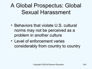 A Global Prospectus: Global
Sexual Harassment
• Behaviors that violate U.S. cultural
norms may not be perceived as a
problem in another culture
• Level of enforcement varies
considerably from country to country
3-81Copyright © [2014] Pearson Education
 