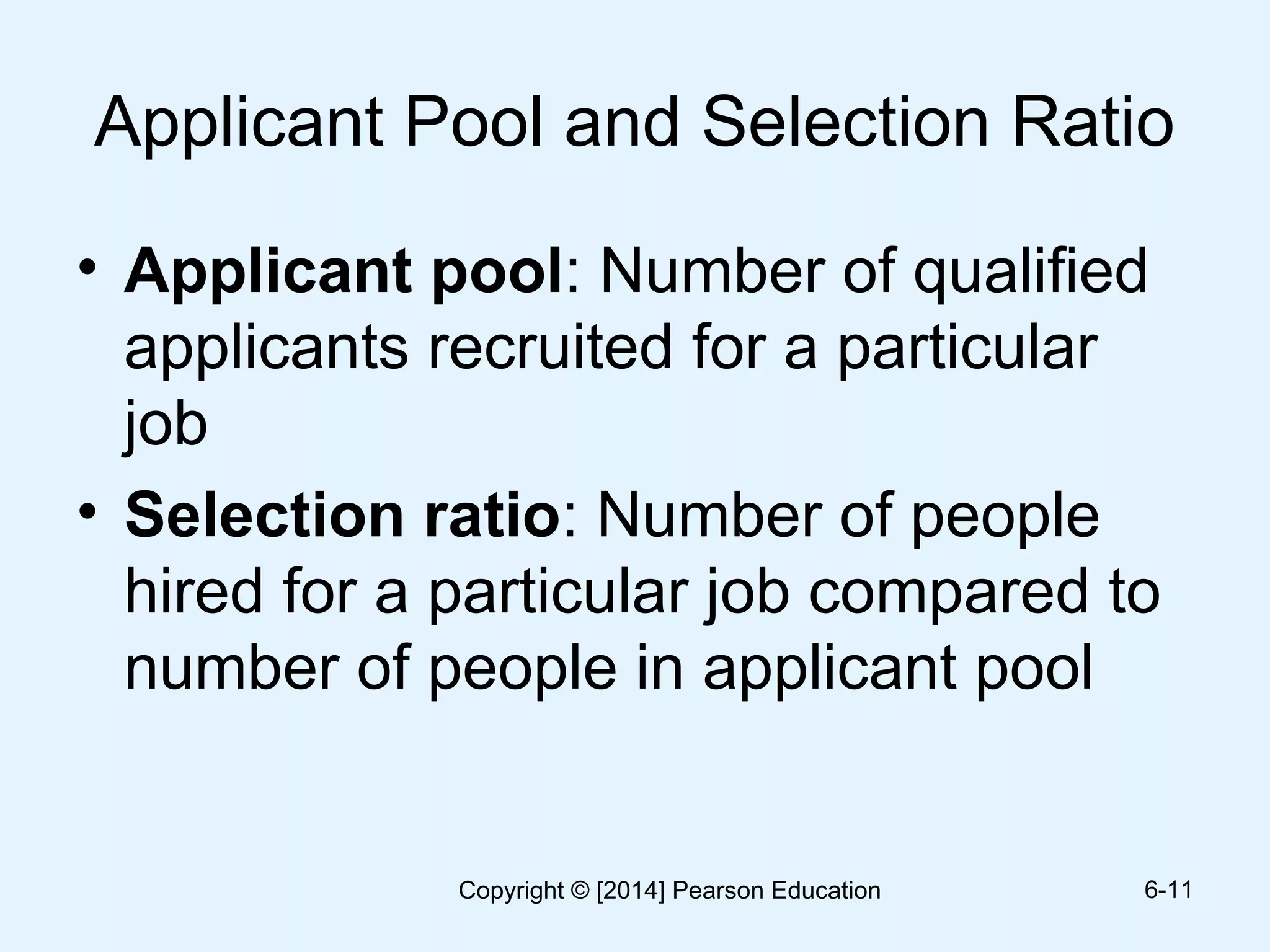 Applicant Pool and Selection Ratio
• Applicant pool: Number of qualified
applicants recruited for a particular
job
• Selection ratio: Number of people
hired for a particular job compared to
number of people in applicant pool
6-11Copyright © [2014] Pearson Education
 
