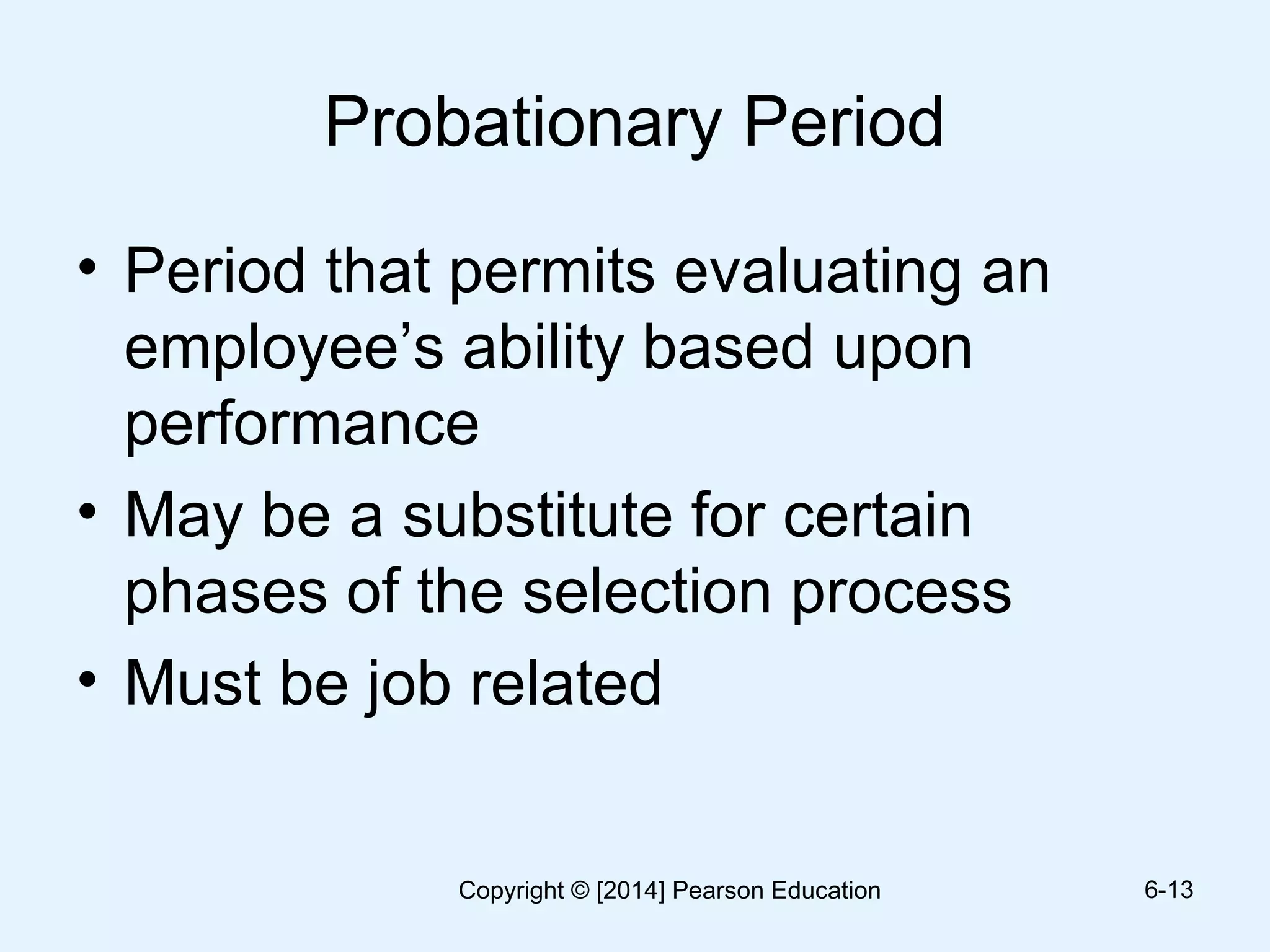Probationary Period
• Period that permits evaluating an
employee’s ability based upon
performance
• May be a substitute for certain
phases of the selection process
• Must be job related
6-13Copyright © [2014] Pearson Education
 