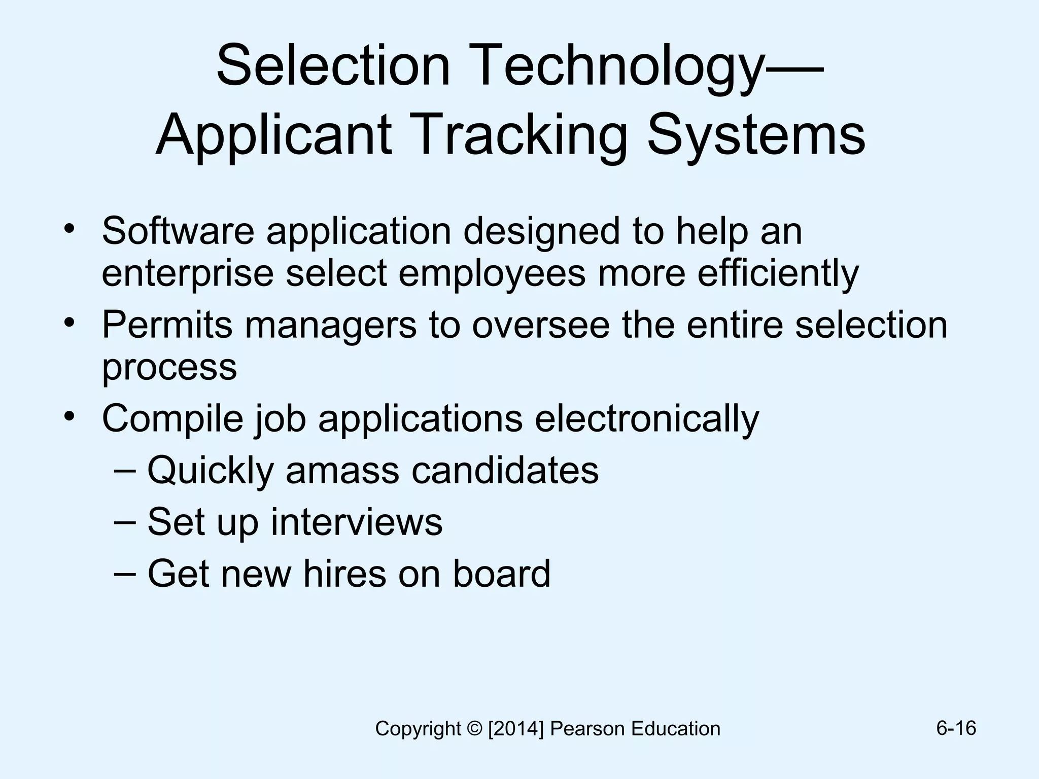 Selection Technology—
Applicant Tracking Systems
• Software application designed to help an
enterprise select employees more efficiently
• Permits managers to oversee the entire selection
process
• Compile job applications electronically
– Quickly amass candidates
– Set up interviews
– Get new hires on board
6-16Copyright © [2014] Pearson Education
 