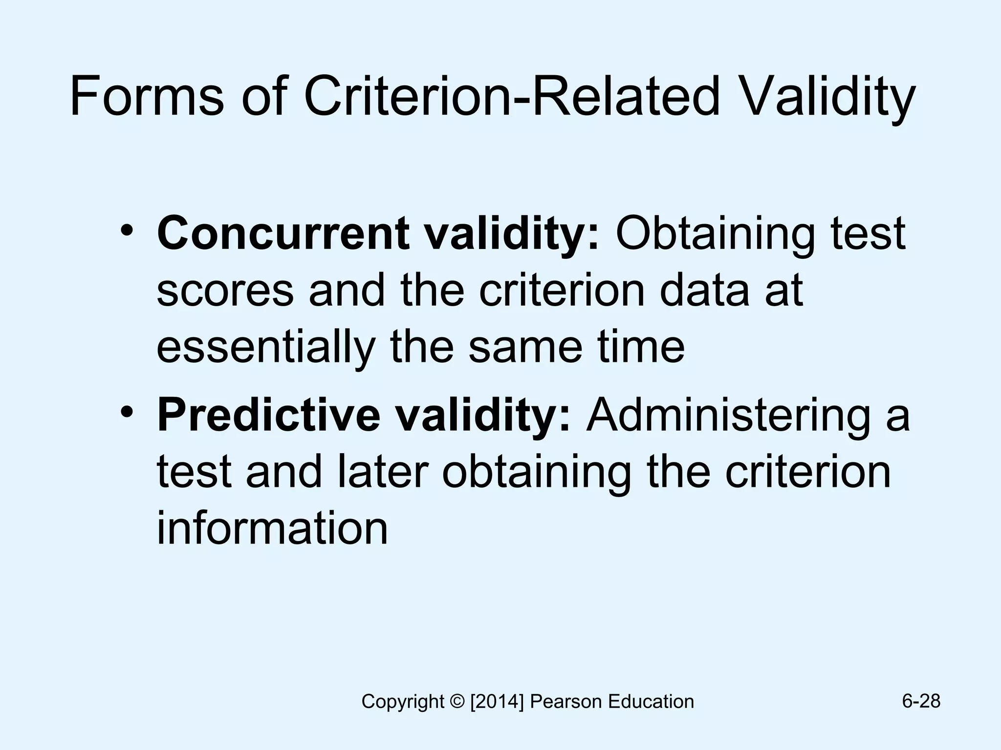 Forms of Criterion-Related Validity
• Concurrent validity: Obtaining test
scores and the criterion data at
essentially the same time
• Predictive validity: Administering a
test and later obtaining the criterion
information
6-28Copyright © [2014] Pearson Education
 