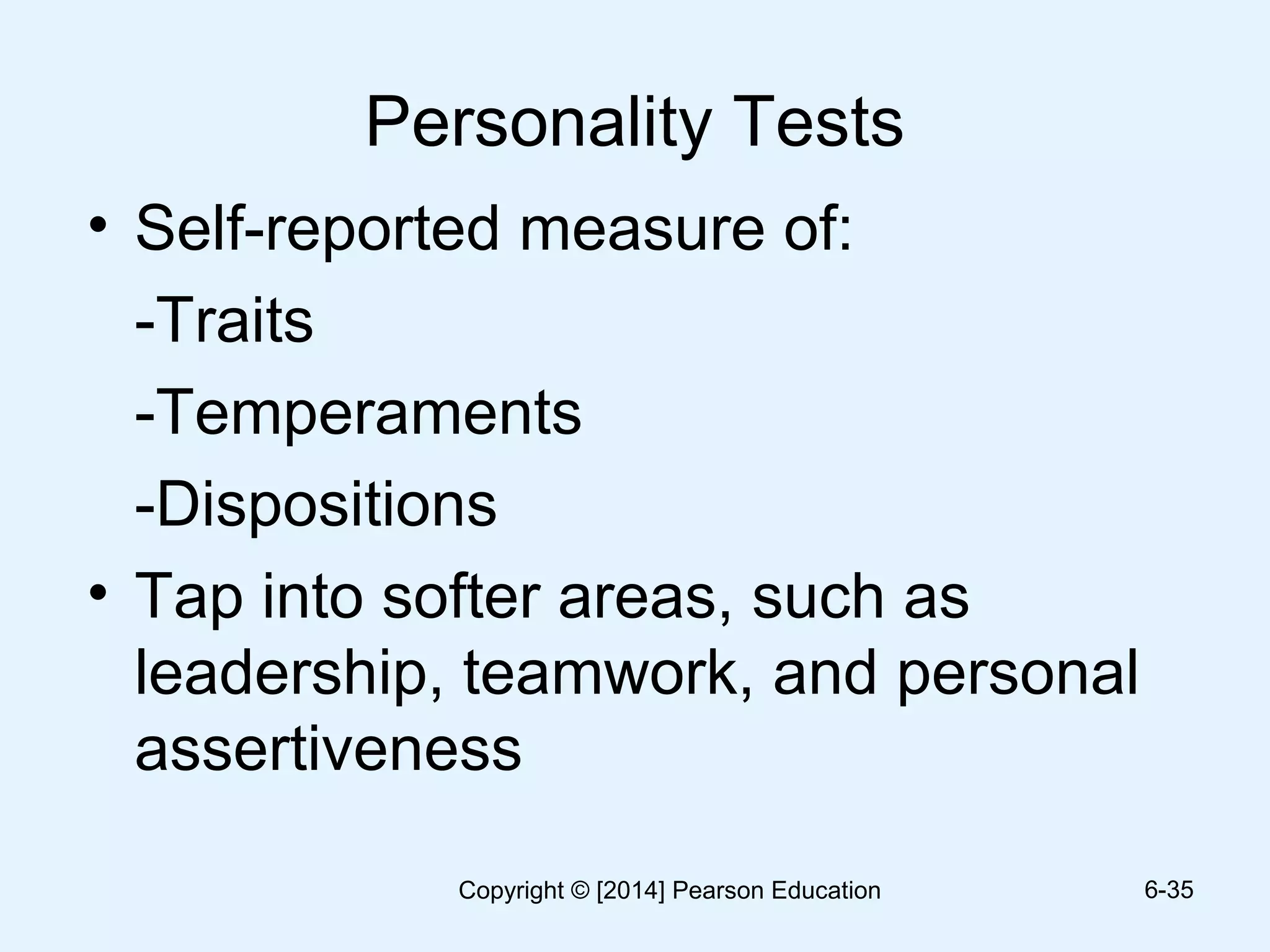 Personality Tests
• Self-reported measure of:
-Traits
-Temperaments
-Dispositions
• Tap into softer areas, such as
leadership, teamwork, and personal
assertiveness
6-35Copyright © [2014] Pearson Education
 