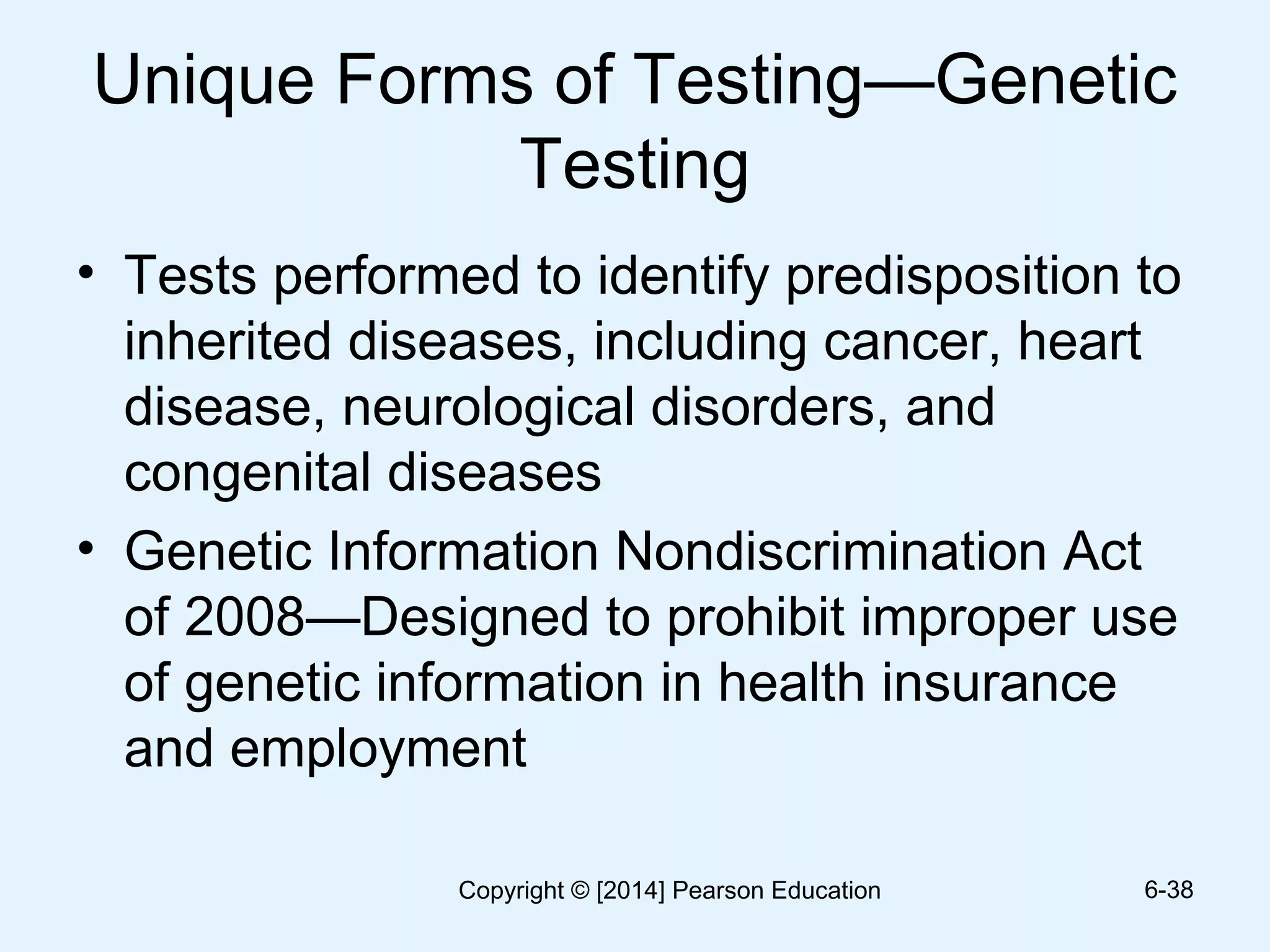 Unique Forms of Testing—Genetic
Testing
• Tests performed to identify predisposition to
inherited diseases, including cancer, heart
disease, neurological disorders, and
congenital diseases
• Genetic Information Nondiscrimination Act
of 2008—Designed to prohibit improper use
of genetic information in health insurance
and employment
6-38Copyright © [2014] Pearson Education
 