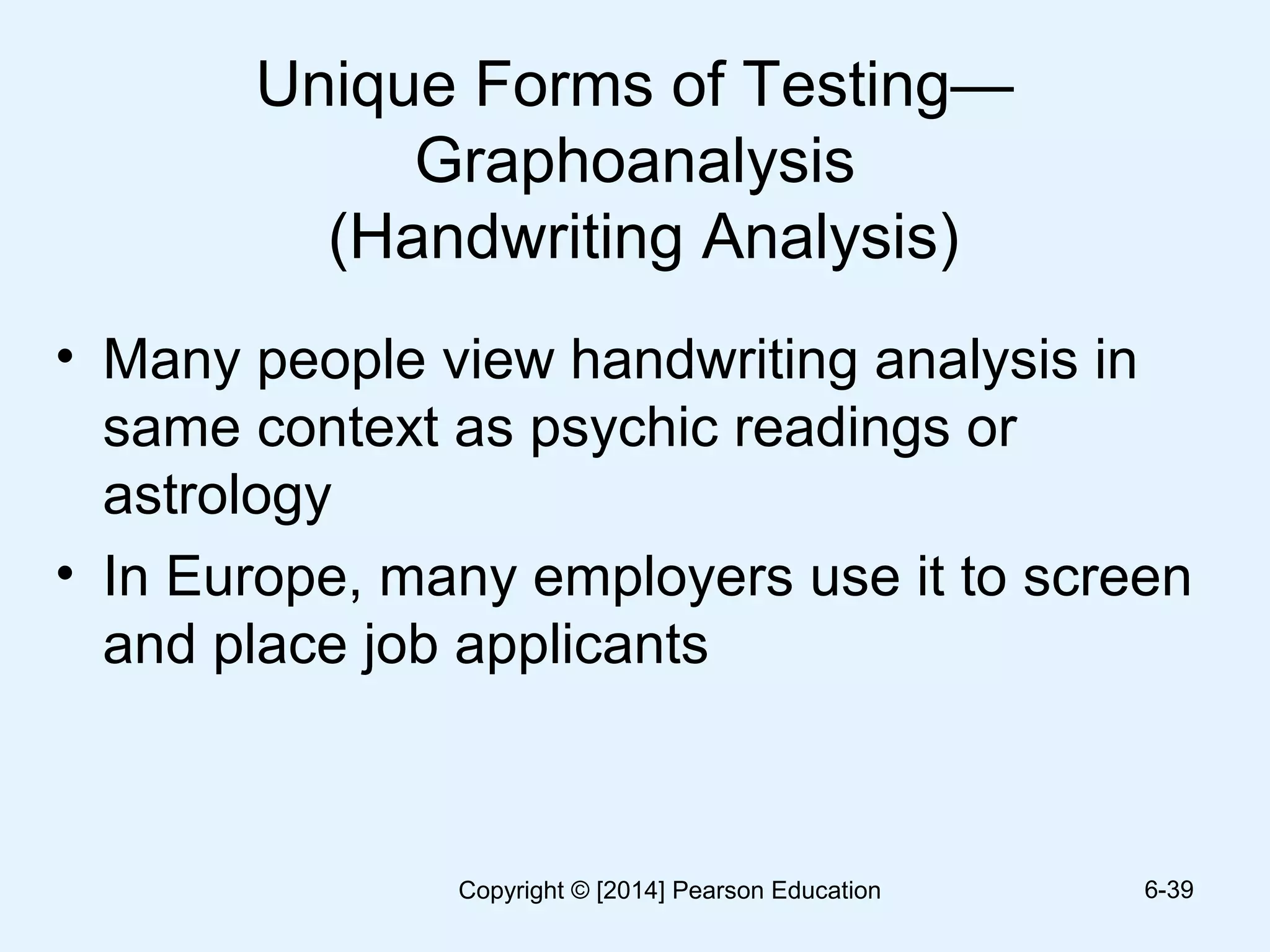 Unique Forms of Testing—
Graphoanalysis
(Handwriting Analysis)
• Many people view handwriting analysis in
same context as psychic readings or
astrology
• In Europe, many employers use it to screen
and place job applicants
6-39Copyright © [2014] Pearson Education
 